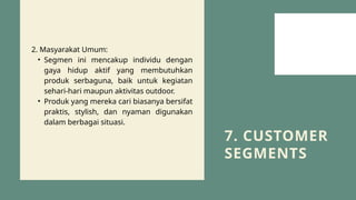 7. CUSTOMER
SEGMENTS
2. Masyarakat Umum:
• Segmen ini mencakup individu dengan
gaya hidup aktif yang membutuhkan
produk serbaguna, baik untuk kegiatan
sehari-hari maupun aktivitas outdoor.
• Produk yang mereka cari biasanya bersifat
praktis, stylish, dan nyaman digunakan
dalam berbagai situasi.
 