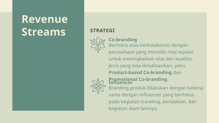 Revenue
Streams STRATEGI
Co-branding
Influencer
Bermitra atau berkolaborasi dengan
perusahaan yang memiliki nilai sejalan
untuk meningkatkan nilai dan kualitas.
Jenis yang bisa direalisasikan, yaitu
Product-based Co-branding dan
Promotional Co-branding.
Branding produk dilakukan dengan bekerja
sama dengan influencer yang berfokus
pada kegiatan traveling, pendakian, dan
kegiatan alam lainnya.
 