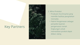 Key Partners
2. Mitra Produksi
• Produsen Eco-Enzyme yang
memiliki fasilitas pengolahan
memadai.
• Pabrik Pengemasan sebagai
penyedia layanan
pengemasan ramah
lingkungan untuk
memastikan produk dapat
didaur ulang.
 