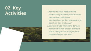 02. Key
Activities
1.Kontrol Kualitas Ketat dimana
dilakukan uji kualitas produk untuk
memastikan efektivitas
pembersihannya dan keamanannya
bagi kulit dan lingkungan
2.Strategi Digital Marketing dengan
mempromosikan produk di media
sosial, dengan fokus target pasar
traveler dan pecinta alam.
 