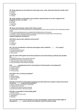 Q7. Using sugarcane as raw material, we make sugar or gur, under what sector does this activity come?
A. Primary
B. Private
C. Industrial
D. Tertiary
Q8. Those activities, by themselves, do not produce a good but they are an aid or support for the
production process, are called……….?
A. Primary
B. Private
C. Industrial
D. Tertiary
Q9. Name one functioning activity of the Tertiary sector?
A. goods thatare produced would need to be transported by trucks or trains and then sold in wholesale and retai l
shops
B. this sector graduallybecame associated with the differentkinds of industries
C. activities in which natural products are changed into other forms through ways of manufacturing
D. produce a good by exploiting natural resources
Important Questions and Answers
Q10. Which sector is also called the service sector?
A. Primary
B. Public
C. Industrial
D. Tertiary
Q11. The sum of production in the three sectors gives what is called the …………. of a country?
A. Gross income
B. Gross Domestic Product
C. Net Domestic Product
D. Net income
Q12. The value of final goods and services produced in each sector during a particular year provides
the………..
A. Average Production of the sector for that year
B. Net Production of the sector for that year
C. Total production of the sector for that year.
D. Gross production ofthe sector for that year
Q13. ……………gradually became the most important in total production and employment?
A. Secondarysector
B. Tertiary sector
C. Public sector
D. Primary sector
Q14. Which one is a primary occupation?
A. Tailor
B. Basketweaver
C. Flower cultivator
D. Milk vendor
Q15. Not every good (or service) that is produced and sold needs to be counted. It makes sense only to
include the ………… to get the total production?
A. values of goods and services in production
B. final goods and services
C. adding up the actual numbers ofgoods
D. goods and services in the three sectors
Q16. Give an example of an intermediate good?
A. Woven basket
B. Chair production from wood
C. Wheat flour
D. Biscuits
Q17. It has been noted from the histories of many, now developed, countries that at initial stages of
development, …………. sector was the most important sector of economic activity.
 