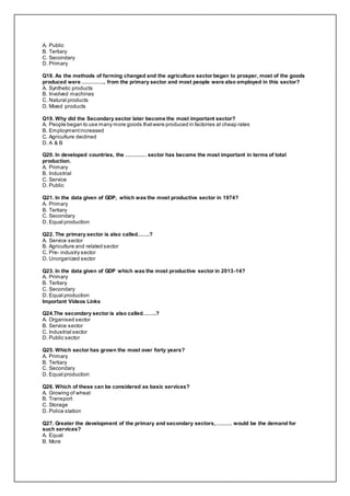 A. Public
B. Tertiary
C. Secondary
D. Primary
Q18. As the methods of farming changed and the agriculture sector began to prosper, most of the goods
produced were ………….. from the primary sector and most people were also employed in this sector?
A. Synthetic products
B. Involved machines
C. Natural products
D. Mixed products
Q19. Why did the Secondary sector later become the most important sector?
A. People began to use many more goods thatwere produced in factories at cheap rates
B. Employmentincreased
C. Agriculture declined
D. A & B
Q20. In developed countries, the ………… sector has become the most important in terms of total
production.
A. Primary
B. Industrial
C. Service
D. Public
Q21. In the data given of GDP, which was the most productive sector in 1974?
A. Primary
B. Tertiary
C. Secondary
D. Equal production
Q22. The primary sector is also called…….?
A. Service sector
B. Agriculture and related sector
C. Pre- industry sector
D. Unorganized sector
Q23. In the data given of GDP which was the most productive sector in 2013-14?
A. Primary
B. Tertiary
C. Secondary
D. Equal production
Important Videos Links
Q24.The secondary sector is also called……..?
A. Organised sector
B. Service sector
C. Industrial sector
D. Public sector
Q25. Which sector has grown the most over forty years?
A. Primary
B. Tertiary
C. Secondary
D. Equal production
Q26. Which of these can be considered as basic services?
A. Growing of wheat
B. Transport
C. Storage
D. Police station
Q27. Greater the development of the primary and secondary sectors,……… would be the demand for
such services?
A. Equal
B. More
 
