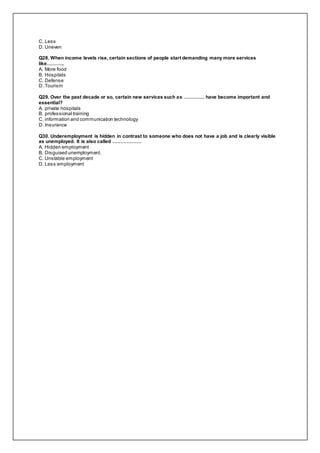 C. Less
D. Uneven
Q28. When income levels rise, certain sections of people start demanding many more services
like………..
A. More food
B. Hospitals
C. Defense
D. Tourism
Q29. Over the past decade or so, certain new services such as …………. have become important and
essential?
A. private hospitals
B. professional training
C. information and communication technology
D. Insurance
Q30. Underemployment is hidden in contrast to someone who does not have a job and is clearly visible
as unemployed. It is also called ………………
A. Hidden employment
B. Disguised unemployment.
C. Unstable employment
D. Less employment
 
