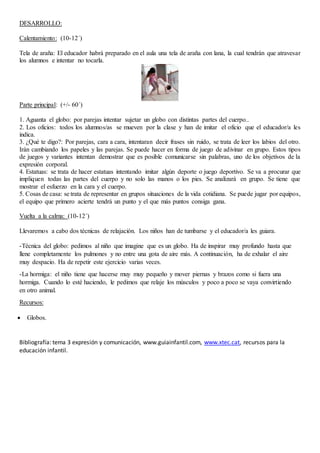 DESARROLLO:
Calentamiento: (10-12´)
Tela de araña: El educador habrá preparado en el aula una tela de araña con lana, la cual tendrán que atravesar
los alumnos e intentar no tocarla.
Parte principal: (+/- 60´)
1. Aguanta el globo: por parejas intentar sujetar un globo con distintas partes del cuerpo..
2. Los oficios: todos los alumnos/as se mueven por la clase y han de imitar el oficio que el educador/a les
indica.
3. ¿Qué te digo?: Por parejas, cara a cara, intentaran decir frases sin ruido, se trata de leer los labios del otro.
Irán cambiando los papeles y las parejas. Se puede hacer en forma de juego de adivinar en grupo. Estos tipos
de juegos y variantes intentan demostrar que es posible comunicarse sin palabras, uno de los objetivos de la
expresión corporal.
4. Estatuas: se trata de hacer estatuas intentando imitar algún deporte o juego deportivo. Se va a procurar que
impliquen todas las partes del cuerpo y no solo las manos o los pies. Se analizará en grupo. Se tiene que
mostrar el esfuerzo en la cara y el cuerpo.
5. Cosas de casa: se trata de representar en grupos situaciones de la vida cotidiana. Se puede jugar por equipos,
el equipo que primero acierte tendrá un punto y el que más puntos consiga gana.
Vuelta a la calma: (10-12´)
Llevaremos a cabo dos técnicas de relajación. Los niños han de tumbarse y el educador/a les guiara.
-Técnica del globo: pedimos al niño que imagine que es un globo. Ha de inspirar muy profundo hasta que
llene completamente los pulmones y no entre una gota de aire más. A continuación, ha de exhalar el aire
muy despacio. Ha de repetir este ejercicio varias veces.
-La hormiga: el niño tiene que hacerse muy muy pequeño y mover piernas y brazos como si fuera una
hormiga. Cuando lo esté haciendo, le pedimos que relaje los músculos y poco a poco se vaya convirtiendo
en otro animal.
Recursos:
 Globos.
Bibliografía: tema 3 expresión y comunicación, www.guiainfantil.com, www.xtec.cat, recursos para la
educación infantil.
 