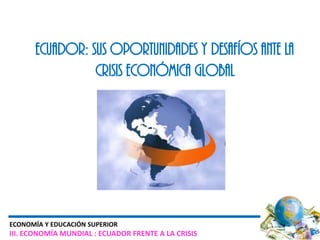 ECUADOR: SUS OPORTUNIDADES Y DESAFÍOS ANTE LA
                CRISIS ECONÓMICA GLOBAL




ECONOMÍA Y EDUCACIÓN SUPERIOR
III. ECONOMÍA MUNDIAL : ECUADOR FRENTE A LA CRISIS
 