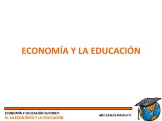 ECONOMÍA Y LA EDUCACIÓN




ECONOMÍA Y EDUCACIÓN SUPERIOR
                                 MSC.CARLOS MASSUH V.
IV. LA ECONOMÍA Y LA EDUCACIÓN
 