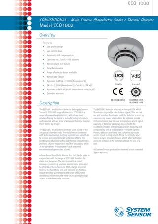 ECO 1000


CONVENTIONAL - Multi Criteria Photoelectric Smoke / Thermal Detector
Model ECO1002

Overview
    Features
    •	   Low profile design
    •	   Low current draw
    •	   Automatic drift compensation
    •	   Operates on 12 and 24VDC Systems
    •	   Remote alarm test feature
    •	   Easy Maintenance
    •	   Range of detector bases available
    •	   Remote LED Option
    •	   Approved to EN54 – 7:2000 (Amendment 1)
                                                                                      199k/01             G201067
    •	   EN54 – 5:2000 (Amendment 1) Class A1R; CEA 4021
    •	   Approved to MED 96/98/EC (Amendment 2009/26/EC)
    •	   Extended warranty

                                                                                 0832-CPD-0065         0832-MED-1019 	
Description                                                                                            0832-MED-1020


The ECO1002 multi-criteria detector belongs to System         The ECO1002 detector also has an integral LED, which
Sensor’s ECO1000 range of detectors. ECO1000 is a             illuminates to provide a local alarm signal. This latches
range of conventional detectors, which have been              on, and remains illuminated until the detector is reset by
produced using the latest in manufacturing technology         a momentary power interruption. An optional remote
and supplied with an array of advanced features, making       LED annunciator may be used to repeat any alarm signal.
them ‘better by design’.                                      A variety of detector bases can be used with the
                                                              ECO1002 detector, providing application flexibility and
The ECO1002 multi-criteria detector uses a state of the       compatibility with a wide range of Fire Alarm Control
art optical chamber and a thermal element combined            Panels. All bases are fitted with a shorting spring to
with a microprocessor, running sophisticated algorithms       permit circuit testing prior to fitting the detector and
to provide quick and accurate detection of fires. The         have a tamper resistant feature, which when activated
combination of photoelectric and thermal characteristics      prevents removal of the detector without the use of a
provides a faster response to ‘real fire’ situations, while   tool.
at the same time reducing the risk of unwanted
environmentally generated alarms.                             All System Sensor products are covered by our extended
                                                              3-year warranty.
A laser-based hand held Remote Test Unit can be used in
conjunction with the range of ECO1000 detectors for
alarm test purposes. The unit transmits a coded
message, preventing spurious alarms being generated
by other laser-based devices. With a range of several
metres, the hand held test unit provides an effortless
way of remotely alarm testing the range of ECO1000
detectors and removes the need for any direct physical
access to the detector by the user.
 