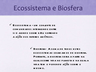 Ecossistema e Biosfera Ecossistema - um conjunto de comunidades interagindo entre si e agindo sobre e/ou sofrendo a ação dos fatores abióticos.  Biosfera-  A soma de todos estes ecossistemas chamamos de biosfera. Portanto, a biosfera seria a parte na qual ocorre vida no planeta e na qual a vida tem o poder de ação sobre o mesmo.  