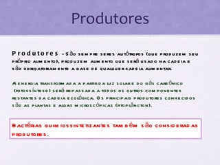 Produtores Produtores  - São sempre seres autótrofos (que produzem seu próprio alimento), produzem alimento que será usado na cadeia e são obrigatoriamente a base de qualquer cadeia alimentar.  A energia transformada a partir da luz solar e do gás carbônico  (fotossíntese) será repassada a todos os outros componentes restantes da cadeia ecológica. Os principais produtores conhecidos são as plantas e algas microscópicas (fitoplâncton). Bactérias quimiossintetizantes também são consideradas produtores . 