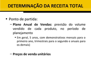 DETERMINAÇÃO DA RECEITA TOTAL

• Ponto de partida:
  – Plano Anual de Vendas: previsão do volume
    vendido de cada produto, no período de
    planejamento
     • Em geral, 5 anos, com demonstrativos mensais para o
       primeiro ano, trimestrais para o segundo e anuais para
       os demais)


  – Preços de venda unitários
 