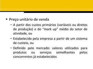 • Preço unitário de venda
  – A partir dos custos primários (variáveis ou diretos
    de produção) e do “mark up” médio do setor de
    atividade, ou
  – Estabelecido pela empresa a partir de um sistema
    de custeio, ou
  – Definido pelo mercado: valores utilizados para
    produtos ou serviços semelhantes pelos
    concorrentes já estabelecidos
 
