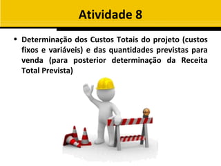 Atividade 8
• Determinação dos Custos Totais do projeto (custos
  fixos e variáveis) e das quantidades previstas para
  venda (para posterior determinação da Receita
  Total Prevista)
 