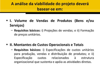 A análise da viabilidade do projeto deverá
                  basear-se em:

• I. Volume de Vendas de Produtos (Bens e/ou
  Serviços)
   – Requisitos básicos: i) Projeções de vendas; e ii) Formação
     de preços unitários.


• II. Montantes de Custos Operacionais e Totais
   – Requisitos básicos: i) Especificações de custos unitários
     para produção, vendas e distribuição de produtos; e ii)
     Especificação    custos    relacionados      à    estrutura
     organizacional que sustenta e apóia as atividades diretas.
 