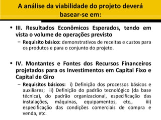 A análise da viabilidade do projeto deverá
                  basear-se em:
• III. Resultados Econômicos Esperados, tendo em
  vista o volume de operações previsto
  – Requisito básico: demonstrativos de receitas e custos para
    os produtos e para o conjunto do projeto.

• IV. Montantes e Fontes dos Recursos Financeiros
  projetados para os Investimentos em Capital Fixo e
  Capital de Giro
  – Requisitos básicos: i) Definição dos processos básicos e
    auxiliares; ii) Definição do padrão tecnológico (da base
    técnica), do padrão organizacional, especificação das
    instalações, máquinas, equipamentos, etc.,            iii)
    especificação das condições comerciais de compra e
    venda, etc.
 