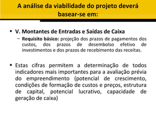 A análise da viabilidade do projeto deverá
                  basear-se em:

• V. Montantes de Entradas e Saídas de Caixa
   – Requisito básico: projeção dos prazos de pagamentos dos
     custos, dos prazos de desembolso efetivo de
     investimentos e dos prazos de recebimento das receitas.

• Estas cifras permitem a determinação de todos
  indicadores mais importantes para a avaliação prévia
  do empreendimento (potencial de crescimento,
  condições de formação de custos e preços, estrutura
  de capital, potencial lucrativo, capacidade de
  geração de caixa)
 