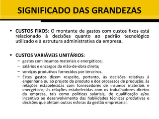 SIGNIFICADO DAS GRANDEZAS
• CUSTOS FIXOS: O montante de gastos com custos fixos está
  relacionado à decisões quanto ao padrão tecnológico
  utilizado e à estrutura administrativa da empresa.

• CUSTOS VARIÁVEIS UNITÁRIOS:
   –   gastos com insumos materiais e energéticos;
   –   salários e encargos da mão-de-obra direta;
   –   serviços produtivos fornecidos por terceiros.
   –   Estes gastos dizem respeito, portanto, às decisões relativas à
       engenharia ou ao projeto do produto e dos processos de produção; às
       relações estabelecidas com fornecedores de insumos materiais e
       energéticos; às relações estabelecidas com os trabalhadores diretos
       da empresa, tais como políticas salariais, de qualificação e/ou
       incentivo ao desenvolvimento das habilidades técnicas produtivas e
       decisões que afetam outras esferas da gestão empresarial.
 