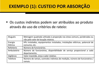 EXEMPLO (1): CUSTEIO POR ABSORÇÃO


• Os custos indiretos podem ser atribuídos ao produto
  através do uso de critérios de rateio:

 Aluguéis      Metragem quadrada utilizada e proporção nas áreas comuns, ponderadas ou
               não pelo valor de locação relativo.
 Energia       HPs instalados, equipamentos instalados, instalações elétricas, potencial de
 Elétrica      consumo, etc.
 Refeitório    Número de funcionários.
 Ambulatório   Número de funcionários, disponibilidade de serviço proporcional a cada
               departamento.
 Vigilância    Valor investido, área e valor relativo.
 Telefone      Número de ramais, controles indiretos de medição, número de funcionários /
               ramais.
 