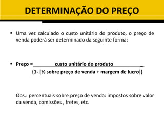 DETERMINAÇÃO DO PREÇO

• Uma vez calculado o custo unitário do produto, o preço de
  venda poderá ser determinado da seguinte forma:



• Preço =          custo unitário do produto           _
         {1- [% sobre preço de venda + margem de lucro]}



  Obs.: percentuais sobre preço de venda: impostos sobre valor
  da venda, comissões , fretes, etc.
 