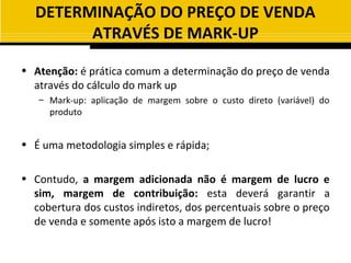 DETERMINAÇÃO DO PREÇO DE VENDA
        ATRAVÉS DE MARK-UP

• Atenção: é prática comum a determinação do preço de venda
  através do cálculo do mark up
   – Mark-up: aplicação de margem sobre o custo direto (variável) do
     produto


• É uma metodologia simples e rápida;

• Contudo, a margem adicionada não é margem de lucro e
  sim, margem de contribuição: esta deverá garantir a
  cobertura dos custos indiretos, dos percentuais sobre o preço
  de venda e somente após isto a margem de lucro!
 