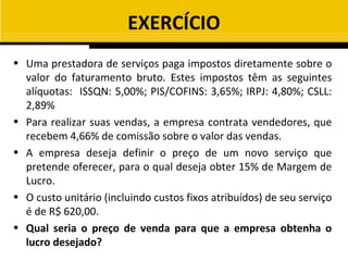 EXERCÍCIO
• Uma prestadora de serviços paga impostos diretamente sobre o
  valor do faturamento bruto. Estes impostos têm as seguintes
  alíquotas: ISSQN: 5,00%; PIS/COFINS: 3,65%; IRPJ: 4,80%; CSLL:
  2,89%
• Para realizar suas vendas, a empresa contrata vendedores, que
  recebem 4,66% de comissão sobre o valor das vendas.
• A empresa deseja definir o preço de um novo serviço que
  pretende oferecer, para o qual deseja obter 15% de Margem de
  Lucro.
• O custo unitário (incluindo custos fixos atribuídos) de seu serviço
  é de R$ 620,00.
• Qual seria o preço de venda para que a empresa obtenha o
  lucro desejado?
 