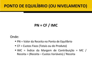 PONTO DE EQUILÍBRIO (OU NIVELAMENTO)



                 PN = CF / IMC

  Onde:
    • PN = Valor da Receita no Ponto de Equilíbrio
    • CF = Custos Fixos (Totais ou do Produto)
    • IMC = Índice da Margem de Contribuição = MC /
      Receita = (Receita – Custos Variáveis) / Receita
 