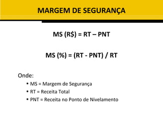 MARGEM DE SEGURANÇA

             MS (R$) = RT – PNT

          MS (%) = (RT - PNT) / RT

Onde:
  • MS = Margem de Segurança
  • RT = Receita Total
  • PNT = Receita no Ponto de Nivelamento
 