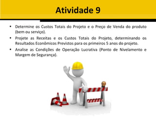 Atividade 9
• Determine os Custos Totais do Projeto e o Preço de Venda do produto
  (bem ou serviço).
• Projete as Receitas e os Custos Totais do Projeto, determinando os
  Resultados Econômicos Previstos para os primeiros 5 anos do projeto.
• Analise as Condições de Operação Lucrativa (Ponto de Nivelamento e
  Margem de Segurança).
 