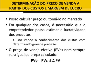 DETERMINAÇÃO DO PREÇO DE VENDA A
  PARTIR DOS CUSTOS E MARGEM DE LUCRO

• Posso calcular preço ou tomá-lo no mercado
• Em qualquer dos casos, é necessário que o
  empreendedor possa estimar a lucratividade
  dos produtos
  – > Isso impõe o conhecimento dos custos com
    determinado grau de precisão.
• O preço de venda efetivo (PVe) nem sempre
  será igual ao preço calculado:
                PVe = PVc ± ∆ PV
 