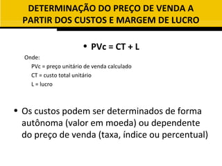 DETERMINAÇÃO DO PREÇO DE VENDA A
  PARTIR DOS CUSTOS E MARGEM DE LUCRO

                        • PVc = CT + L
  Onde:
    PVc = preço unitário de venda calculado
    CT = custo total unitário
    L = lucro



• Os custos podem ser determinados de forma
  autônoma (valor em moeda) ou dependente
  do preço de venda (taxa, índice ou percentual)
 