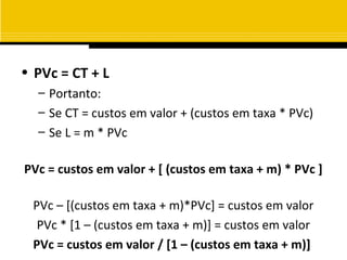 • PVc = CT + L
  – Portanto:
  – Se CT = custos em valor + (custos em taxa * PVc)
  – Se L = m * PVc

PVc = custos em valor + [ (custos em taxa + m) * PVc ]

 PVc – [(custos em taxa + m)*PVc] = custos em valor
  PVc * [1 – (custos em taxa + m)] = custos em valor
 PVc = custos em valor / [1 – (custos em taxa + m)]
 