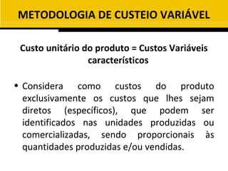 METODOLOGIA DE CUSTEIO VARIÁVEL

 Custo unitário do produto = Custos Variáveis
                 característicos

• Considera como custos do produto
  exclusivamente os custos que lhes sejam
  diretos (específicos), que podem ser
  identificados nas unidades produzidas ou
  comercializadas, sendo proporcionais às
  quantidades produzidas e/ou vendidas.
 