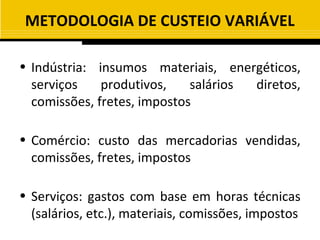 METODOLOGIA DE CUSTEIO VARIÁVEL

• Indústria: insumos materiais, energéticos,
  serviços    produtivos,    salários diretos,
  comissões, fretes, impostos

• Comércio: custo das mercadorias vendidas,
  comissões, fretes, impostos

• Serviços: gastos com base em horas técnicas
  (salários, etc.), materiais, comissões, impostos
 