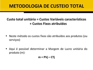 METODOLOGIA DE CUSTEIO TOTAL

Custo total unitário = Custos Variáveis característicos
                + Custos Fixos atribuídos


• Neste método os custos fixos são atribuídos aos produtos (ou
  serviços)

• Aqui é possível determinar a Margem de Lucro unitária do
  produto (m):
                       m = PVj – CTj
 