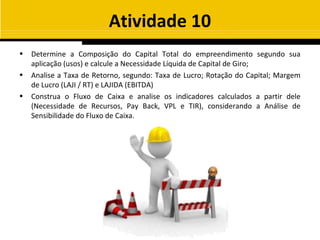 Atividade 10
•   Determine a Composição do Capital Total do empreendimento segundo sua
    aplicação (usos) e calcule a Necessidade Líquida de Capital de Giro;
•   Analise a Taxa de Retorno, segundo: Taxa de Lucro; Rotação do Capital; Margem
    de Lucro (LAJI / RT) e LAJIDA (EBITDA)
•   Construa o Fluxo de Caixa e analise os indicadores calculados a partir dele
    (Necessidade de Recursos, Pay Back, VPL e TIR), considerando a Análise de
    Sensibilidade do Fluxo de Caixa.
 