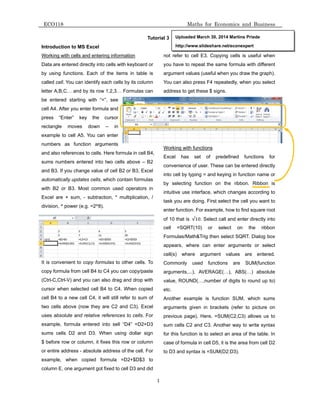 ECO118
Introductio
Working wit
Data are en
by using fu
called cell. Y
letter A,B,C
be entered
cell A4. Afte
press “En
rectangle
example to
numbers a
and also ref
sums numb
and B3. If y
automatical
with B2 or
Excel are +
division, ^ p
It is conven
copy formul
(Ctrl-C,Ctrl-
cursor when
cell B4 to a
two cells ab
uses absolu
example, fo
sums cells
$ before row
or entire ad
example, w
column E, o
on to MS Exc
th cells and e
ntered directly
unctions. Ea
You can iden
C… and by its
starting wi
er you enter f
ter” key t
moves do
cell A5. You
as function
ferences to c
bers entered
you change v
lly updates c
B3. Most c
+ sum, - su
power (e.g. =
nient to copy
a from cell B
-V) and you c
n selected c
a new cell C4
bove (now th
ute and relat
ormula enter
D2 and D3
w or column
dress - abso
when copie
one argumen
cel
entering infor
y into cells w
ch of the ite
ntify each cel
s row 1,2,3…
th “=”, see
formula and
the cursor
own – in
u can enter
arguments
cells. Here fo
into two ce
value of cell B
cells, which c
common use
btraction, *
2^8).
y formulas to
B4 to C4 you
can also drag
cell B4 to C4
4, it will still
hey are C2
tive referenc
red into sell
3. When us
, it fixes this
olute address
ed formula
nt got fixed to
rmation
with keyboard
ems in table
ls by its colu
… Formulas c
ormula in cell
ells above –
B2 or B3, Ex
ontain formu
ed operators
multiplication
o other cells.
can copy/pa
g and drop w
4. When cop
refer to sum
and C3). Ex
ces to cells.
l “D4” =D2+
sing dollar s
s row or colu
s of the cell.
=D2+$D$3
o cell D3 and
1
Tutorial 3
d or
e is
umn
can
B4,
B2
xcel
ulas
s in
n, /
To
aste
with
pied
m of
xcel
For
+D3
sign
umn
For
to
did
not
you
argu
You
addr
Wor
Exce
conv
into
by s
intui
task
ente
of 10
cell
Form
appe
cell(
Com
argu
valu
etc.
Ano
argu
prev
sum
for t
case
to D
Math
refer to cell
have to repe
ument values
can also pre
ress to get th
rking with fun
el has se
venience of u
cell by typin
selecting fu
tive use inte
k you are doi
er function. F
0 that is √10
=SQRT(10
mulas/Math&
ears, where
(s) where
mmonly use
uments,...), A
e, ROUND(…
ther examp
uments given
vious page).
m cells C2 an
his function
e of formula i
D3 and syntax
Uploaded M
http://www.
hs for Econ
E3. Copyin
eat the same
s (useful whe
ess F4 repea
hese $ signs
nctions
et of pred
user. These
g = and keyi
nction on t
erface, which
ng. First sele
or example,
0. Select cal
0) or sele
&Trig then se
e can enter
argument
ed function
AVERAGE(…
…,number o
le is functio
n in bracket
Here, =SUM
nd C3. Anoth
is to select a
in cell D5, it
x is =SUM(D
March 30, 201
.slideshare.ne
nomics and
g cells is us
e formula wi
en you draw t
atedly, when
.
efined func
can be enter
ing in functio
the ribbon.
h changes ac
ect the cell y
how to find s
l and enter d
ect on th
elect SQRT.
arguments
values are
s are SU
…), ABS(…
of digits to ro
on SUM, wh
ts (refer to
M(C2,C3) al
her way to w
an area of th
is the area fr
D2:D3).
4 Martins Pri
et/econexper
Business
seful when
th different
the graph).
you select
ctions for
red directly
on name or
Ribbon is
ccording to
you want to
square root
directly into
he ribbon
Dialog box
or select
e entered.
UM(function
) absolute
ound up to)
hich sums
picture on
lows us to
write syntax
he table. In
rom cell D2
iede
rt
 