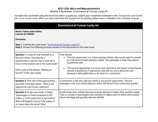 ECO 1250: Micro and Macroeconomics
Module 3 Worksheet: Ecommerce at Yunnan Lucky Air
Complete this worksheet using the directions within to guide you. Submit your completed worksheet in the “Assignment and Grades”
tab in your course menu. When you have submitted this assignment for grading, please return to Module 3 for a module wrap-up.
Ecommerce at Yunnan Lucky Air
Name: Fatima Adam Bukar
Learner Id: 048840
Directions
Step 1. Examine the case study, “Ecommerce at Yunnan Lucky Air”.
Step 2. Answer the following prompts based on the information in the case study.
Question 1: Lucky Air was founded as a
low-cost airline. Describe the 2
opportunities Lucky Air had to give up to
focus on the lowest cost in the case study?
(Hint: Look at the section, “Betting on
Growth” in the case study)
Your answer
• The first opportunity is to follow springs airlines, they would need to convert
to a full service travel websites, higher tour packages is what they need to
bundle their self.
• The second opportunity is to focus one commerce, the reason is that Hainan
airlines is backed by IT operations, they will not worry about the cost
because it will enable them to do more in e- commerce
Question 2: Pick one of the opportunities
you think is the best option. What is the
opportunity cost of your selection?
e-commerce is the one I will pick which is my second opportunity. The tour
packages is the cost of this selection which will attract more consumers quickly.
Question 3: In the case study, it states,
“passengers in China increased to 387
million, a 16.8% jump from a year before.”
What will happen to price if the supply of
air travel stays the same? Why?
It will create short airlines because quantity demand is higher than quantity supply.
That is, number of passengers and numbers of flights.price of airline will increase
due to shortage and quantity demand will fall.
 