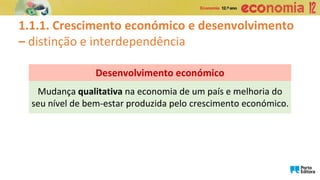 Mudança qualitativa na economia de um país e melhoria do
seu nível de bem-estar produzida pelo crescimento económico.
Desenvolvimento económico
1.1.1. Crescimento económico e desenvolvimento
– distinção e interdependência
 