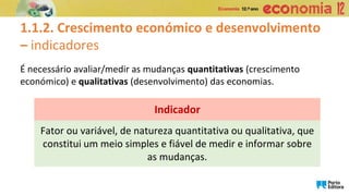 1.1.2. Crescimento económico e desenvolvimento
– indicadores
É necessário avaliar/medir as mudanças quantitativas (crescimento
económico) e qualitativas (desenvolvimento) das economias.
Fator ou variável, de natureza quantitativa ou qualitativa, que
constitui um meio simples e fiável de medir e informar sobre
as mudanças.
Indicador
 