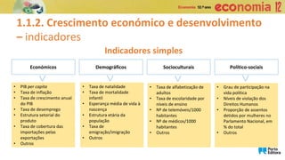 1.1.2. Crescimento económico e desenvolvimento
– indicadores
Indicadores simples
Económicos
• PIB per capita
• Taxa de inflação
• Taxa de crescimento anual
do PIB
• Taxa de desemprego
• Estrutura setorial do
produto
• Taxa de cobertura das
importações pelas
exportações
• Outros
>
Demográficos
• Taxa de natalidade
• Taxa de mortalidade
infantil
• Esperança média de vida à
nascença
• Estrutura etária da
população
• Taxa de
emigração/imigração
• Outros
>
Socioculturais
• Taxa de alfabetização de
adultos
• Taxa de escolaridade por
níveis de ensino
• Nº de telemóveis/1000
habitantes
• Nº de médicos/1000
habitantes
• Outros
>
Político-sociais
• Grau de participação na
vida política
• Níveis de violação dos
Direitos Humanos
• Proporção de assentos
detidos por mulheres no
Parlamento Nacional, em
% do total
• Outros
>
 