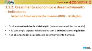 1.1.2. Crescimento económico e desenvolvimento
– indicadores
• Oculta as assimetrias de distribuição (baseia-se em médias nacionais).
• Não contempla aspetos relacionados com a democracia e a equidade.
• Não abrange todos os aspetos do desenvolvimento humano.
Índice de Desenvolvimento Humano (IDH) – Limitações
 