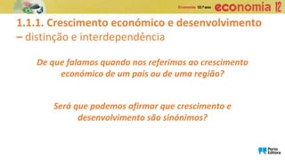 1.1.1. Crescimento económico e desenvolvimento
– distinção e interdependência
De que falamos quando nos referimos ao crescimento
económico de um país ou de uma região?
Será que podemos afirmar que crescimento e
desenvolvimento são sinónimos?
 