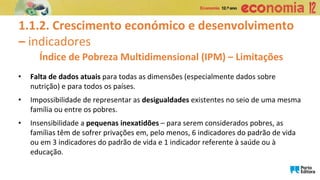 1.1.2. Crescimento económico e desenvolvimento
– indicadores
• Falta de dados atuais para todas as dimensões (especialmente dados sobre
nutrição) e para todos os países.
• Impossibilidade de representar as desigualdades existentes no seio de uma mesma
família ou entre os pobres.
• Insensibilidade a pequenas inexatidões – para serem considerados pobres, as
famílias têm de sofrer privações em, pelo menos, 6 indicadores do padrão de vida
ou em 3 indicadores do padrão de vida e 1 indicador referente à saúde ou à
educação.
Índice de Pobreza Multidimensional (IPM) – Limitações
 