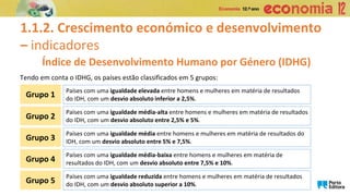 1.1.2. Crescimento económico e desenvolvimento
– indicadores
Índice de Desenvolvimento Humano por Género (IDHG)
Tendo em conta o IDHG, os países estão classificados em 5 grupos:
Países com uma igualdade elevada entre homens e mulheres em matéria de resultados
do IDH, com um desvio absoluto inferior a 2,5%.
Grupo 1
Países com uma igualdade média-alta entre homens e mulheres em matéria de resultados
do IDH, com um desvio absoluto entre 2,5% e 5%.
Grupo 2
Países com uma igualdade média entre homens e mulheres em matéria de resultados do
IDH, com um desvio absoluto entre 5% e 7,5%.
Grupo 3
Países com uma igualdade média-baixa entre homens e mulheres em matéria de
resultados do IDH, com um desvio absoluto entre 7,5% e 10%.
Grupo 4
Países com uma igualdade reduzida entre homens e mulheres em matéria de resultados
do IDH, com um desvio absoluto superior a 10%.
Grupo 5
 
