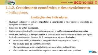 1.1.2. Crescimento económico e desenvolvimento
– indicadores
Limitações dos indicadores
• Qualquer indicador é sempre imperfeito e insuficiente e não traduz a totalidade da
complexa realidade social.
• Existência de falhas estatísticas.
• Dados monetários de diferentes países expressos em diferentes unidades monetárias.
• O PIB per capita (ou o RNB per capita) é um indicador habitualmente utilizado em alguns
indicadores compostos (como o IDH), mas apresenta algumas limitações:
• sendo uma média, não revela as desigualdades na repartição da riqueza;
• não traduz o peso da economia informal;
• não expressa o peso das atividades ilegais ou ocultas e subterrâneas;
• não considera as externalidades negativas nem as externalidades positivas.
 
