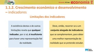 1.1.2. Crescimento económico e desenvolvimento
– indicadores
Limitações dos indicadores
A existência destas e de outras
limitações revela que qualquer
indicador, por si só, é insuficiente
para haver uma representação fiel
da realidade.
Deve, então, recorrer-se a um
conjunto alargado de indicadores
que se complementem, para obter
uma melhor representação da
realidade que se pretende estudar.
 