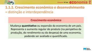 Mudança quantitativa ou expansão da economia de um país.
Representa o aumento regular do produto (na perspetiva da
produção, do rendimento ou da despesa) de uma economia,
podendo ser avaliado e quantificado.
Crescimento económico
1.1.1. Crescimento económico e desenvolvimento
– distinção e interdependência
 