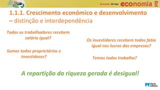 Todos os trabalhadores recebem
salário igual?
1.1.1. Crescimento económico e desenvolvimento
– distinção e interdependência
Os investidores recebem todos fatia
igual nos lucros das empresas?
Somos todos proprietários e
investidores? Temos todos trabalho?
A repartição da riqueza gerada é desigual!
 