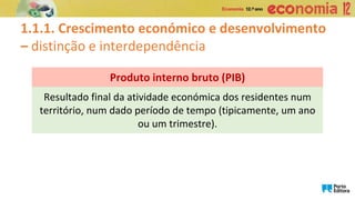 1.1.1. Crescimento económico e desenvolvimento
– distinção e interdependência
Resultado final da atividade económica dos residentes num
território, num dado período de tempo (tipicamente, um ano
ou um trimestre).
Produto interno bruto (PIB)
 