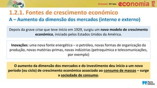 1.2.1. Fontes de crescimento económico
A – Aumento da dimensão dos mercados (interno e externo)
Inovações: uma nova fonte energética – o petróleo, novas formas de organização da
produção, novas matérias-primas, novas indústrias (petroquímica e telecomunicações,
por exemplo)
Depois da grave crise que teve início em 1929, surgiu um novo modelo de crescimento
económico, iniciado pelos Estados Unidos da América.
O aumento da dimensão dos mercados e do investimento deu início a um novo
período (ou ciclo) de crescimento económico associado ao consumo de massas – surge
a sociedade de consumo.
 