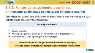 1.2.1. Fontes de crescimento económico
A – Aumento da dimensão dos mercados (interno e externo)
Estratégias utilizadas:
• Baixos salários.
• Ausência de proteção ambiental e de direitos dos trabalhadores.
• Subsídios do Estado à produção e à exportação.
Contribuíram para a redução dos custos unitários de produção,
tornando os seus produtos mais competitivos no mercado internacional.
São vários os países que utilizaram o alargamento dos mercados na sua
estratégia de crescimento económico:
 